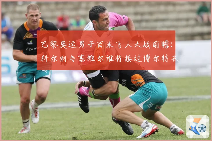 巴黎奥运男子百米飞人大战前瞻:科尔利与塞维尔谁将接过博尔特衣钵?