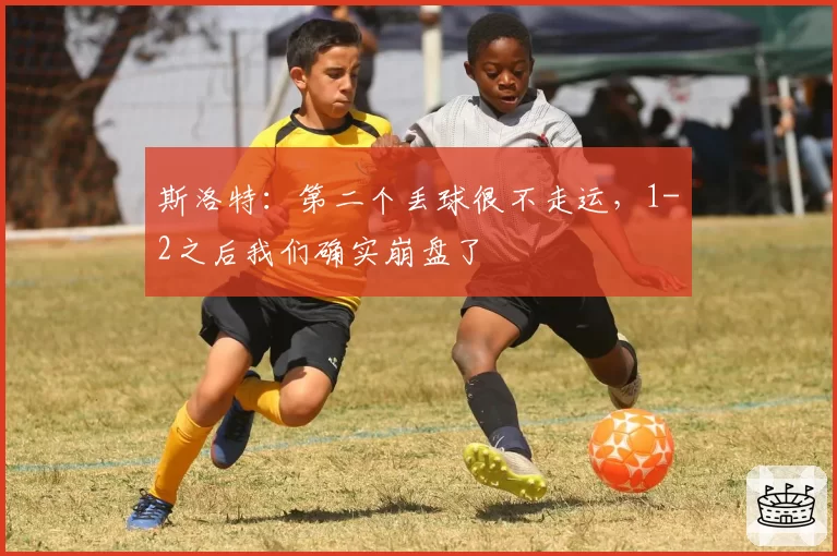 斯洛特：第二个丢球很不走运，1-2之后我们确实崩盘了