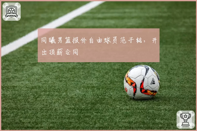 同曦男篮报价自由球员范子铭,开出顶薪合同