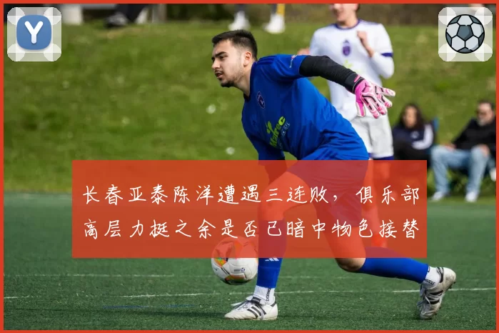 长春亚泰陈洋遭遇三连败，俱乐部高层力挺之余是否已暗中物色接替者？