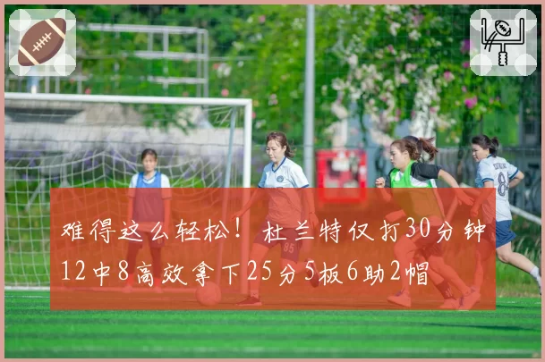 难得这么轻松!杜兰特仅打30分钟12中8高效拿下25分5板6助2帽