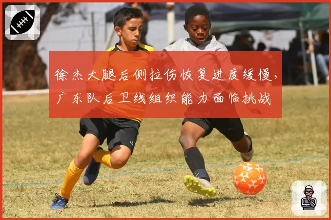 徐杰大腿后侧拉伤恢复进度缓慢，广东队后卫线组织能力面临挑战