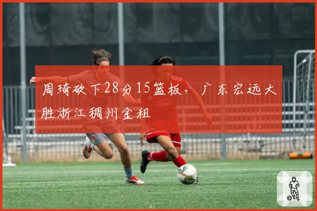 周琦砍下28分15篮板，广东宏远大胜浙江稠州金租