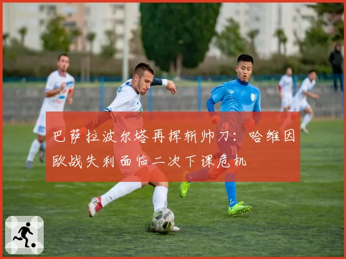巴萨拉波尔塔再挥斩帅刀：哈维因欧战失利面临二次下课危机