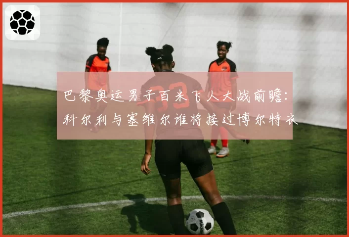 巴黎奥运男子百米飞人大战前瞻:科尔利与塞维尔谁将接过博尔特衣钵?