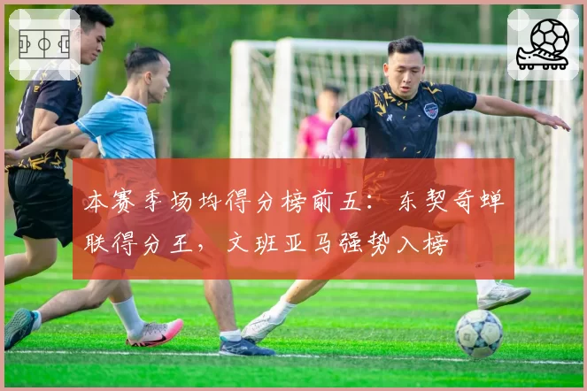 本赛季场均得分榜前五：东契奇蝉联得分王，文班亚马强势入榜