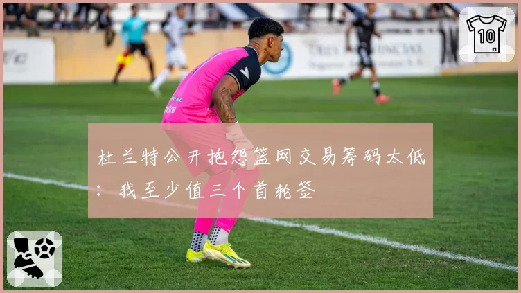 杜兰特公开抱怨篮网交易筹码太低：我至少值三个首轮签