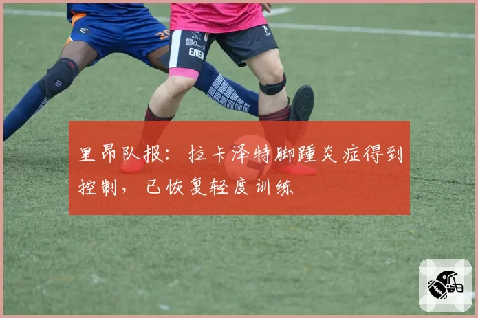 里昂队报:拉卡泽特脚踵炎症得到控制,已恢复轻度训练