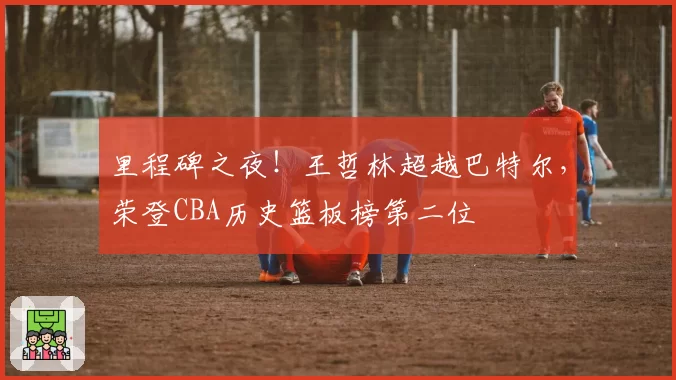里程碑之夜！王哲林超越巴特尔，荣登CBA历史篮板榜第二位