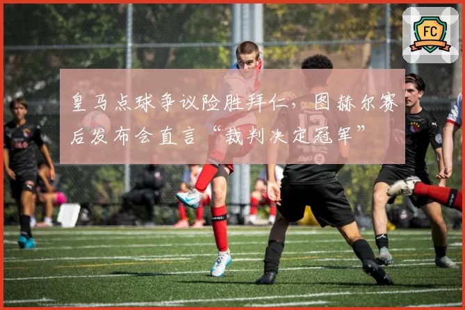 皇马点球争议险胜拜仁,图赫尔赛后发布会直言“裁判决定冠军”