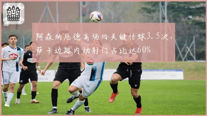 阿森纳厄德高场均关键传球3.5次，萨卡边路内切射门占比达60%
