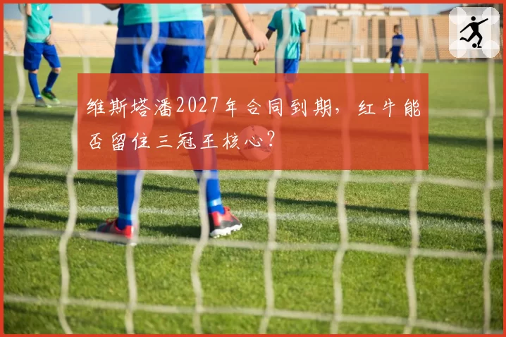 维斯塔潘2027年合同到期，红牛能否留住三冠王核心？