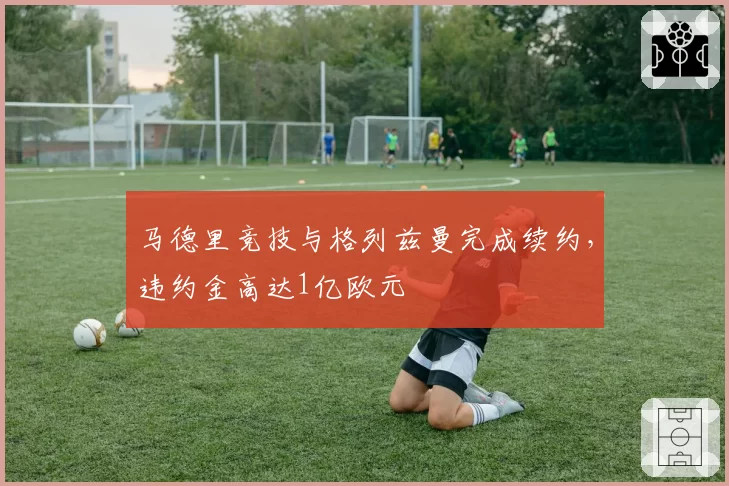 马德里竞技与格列兹曼完成续约,违约金高达1亿欧元