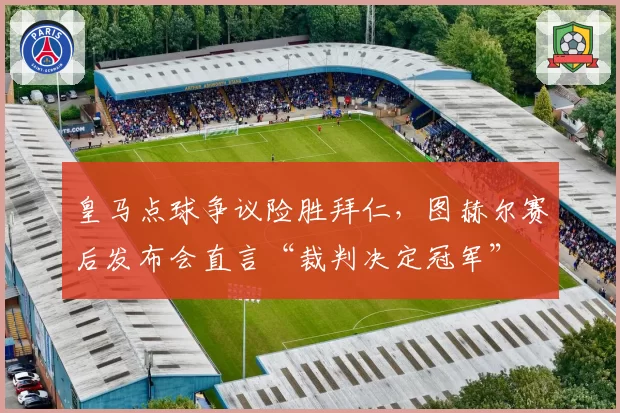 皇马点球争议险胜拜仁,图赫尔赛后发布会直言“裁判决定冠军”