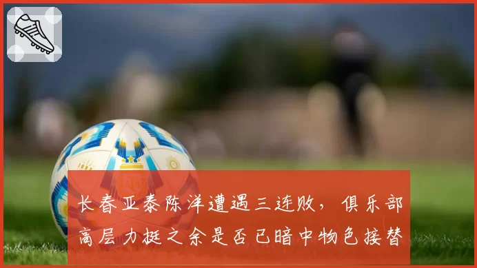 长春亚泰陈洋遭遇三连败，俱乐部高层力挺之余是否已暗中物色接替者？