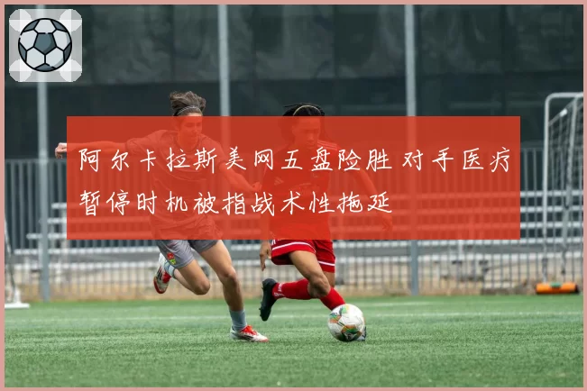 阿尔卡拉斯美网五盘险胜 对手医疗暂停时机被指战术性拖延