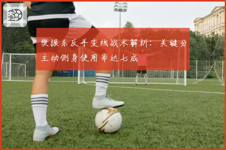 樊振东反手变线战术解析:关键分主动侧身使用率达七成