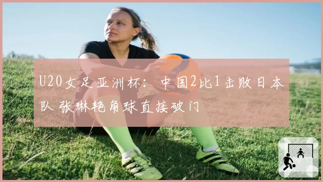 U20女足亚洲杯：中国2比1击败日本队 张琳艳角球直接破门