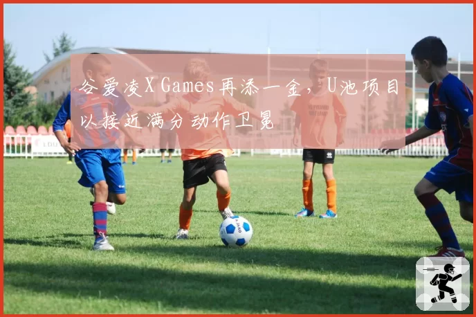 谷爱凌X Games再添一金,U池项目以接近满分动作卫冕