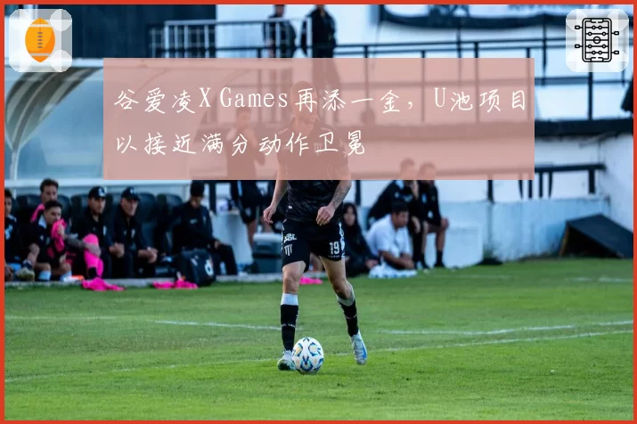 谷爱凌X Games再添一金,U池项目以接近满分动作卫冕