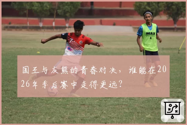 国王与灰熊的青春对决，谁能在2026年季后赛中走得更远？