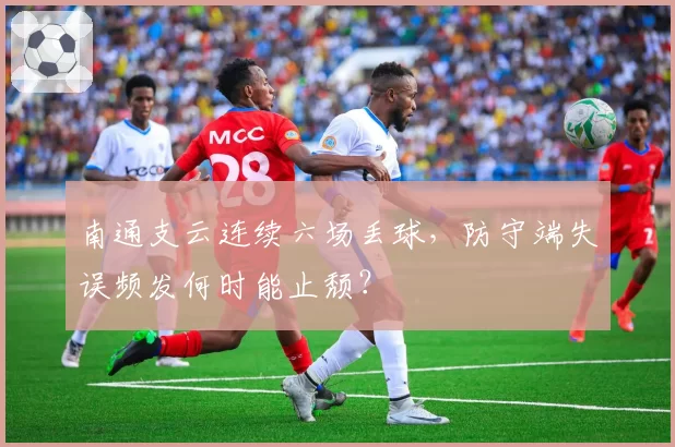 南通支云连续六场丢球，防守端失误频发何时能止颓？