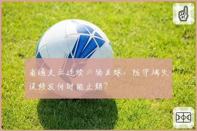 南通支云连续六场丢球，防守端失误频发何时能止颓？