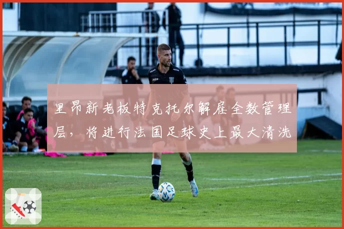 里昂新老板特克托尔解雇全数管理层,将进行法国足球史上最大清洗
