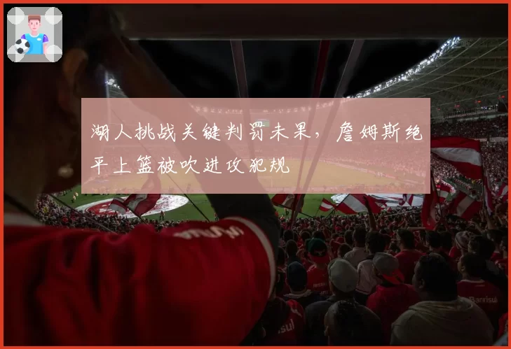 湖人挑战关键判罚未果，詹姆斯绝平上篮被吹进攻犯规
