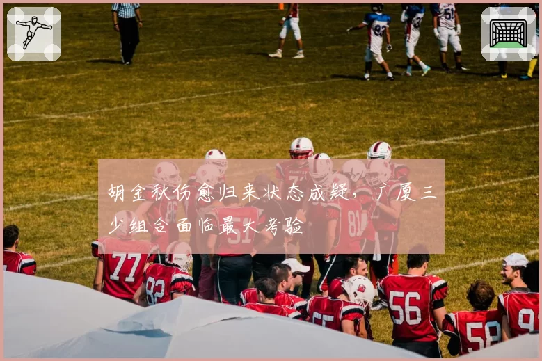 胡金秋伤愈归来状态成疑,广厦三少组合面临最大考验
