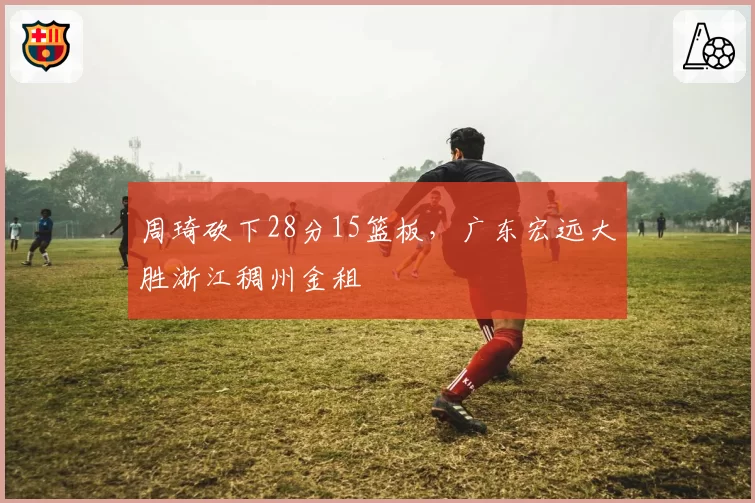 周琦砍下28分15篮板，广东宏远大胜浙江稠州金租