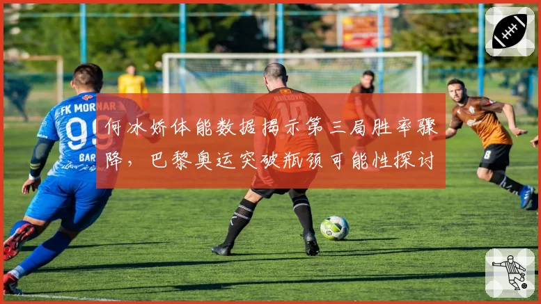 何冰娇体能数据揭示第三局胜率骤降,巴黎奥运突破瓶颈可能性探讨