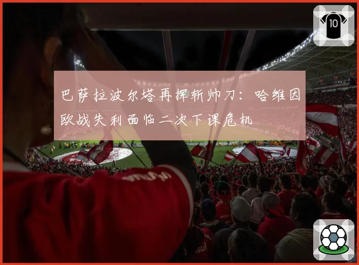 巴萨拉波尔塔再挥斩帅刀：哈维因欧战失利面临二次下课危机