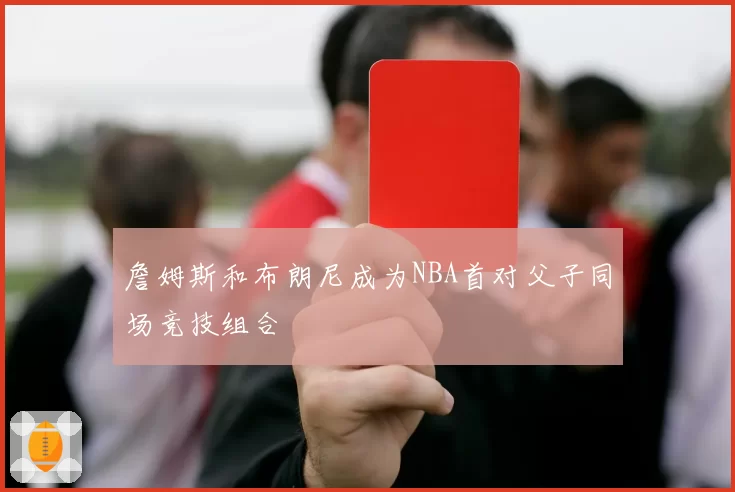 詹姆斯和布朗尼成为NBA首对父子同场竞技组合