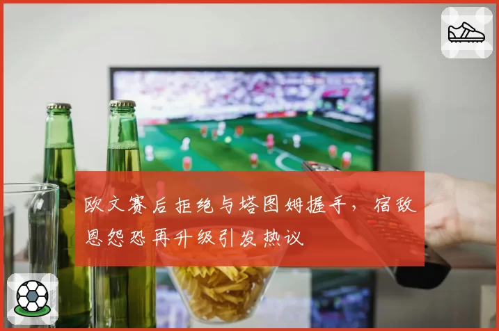 欧文赛后拒绝与塔图姆握手，宿敌恩怨恐再升级引发热议