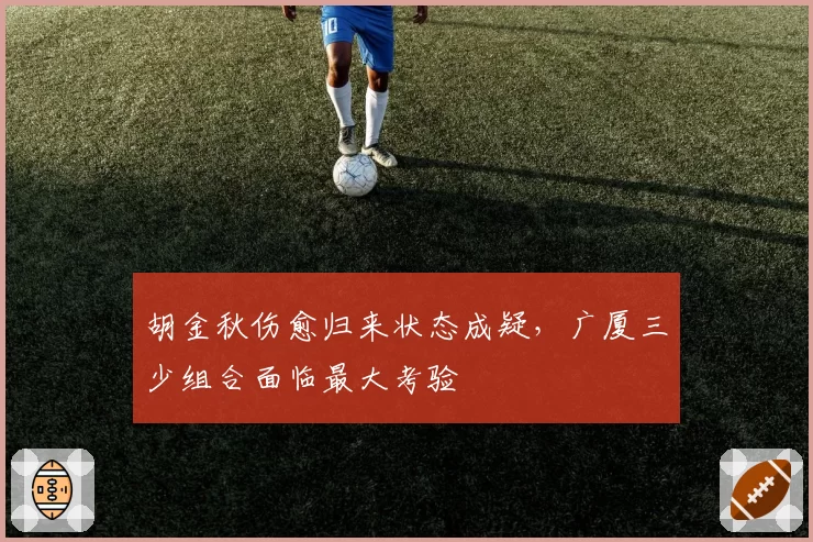 胡金秋伤愈归来状态成疑,广厦三少组合面临最大考验