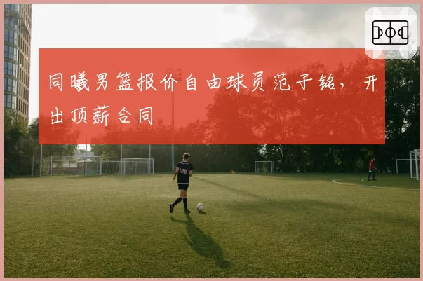 同曦男篮报价自由球员范子铭,开出顶薪合同