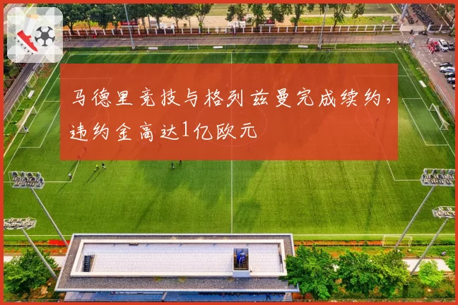 马德里竞技与格列兹曼完成续约,违约金高达1亿欧元