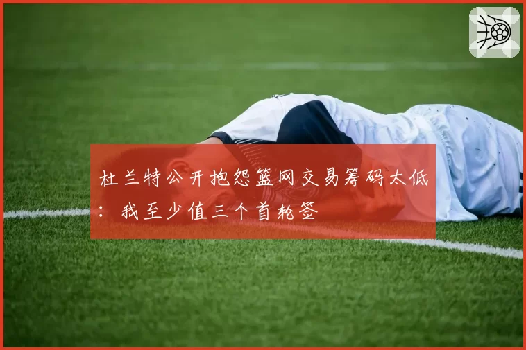 杜兰特公开抱怨篮网交易筹码太低：我至少值三个首轮签