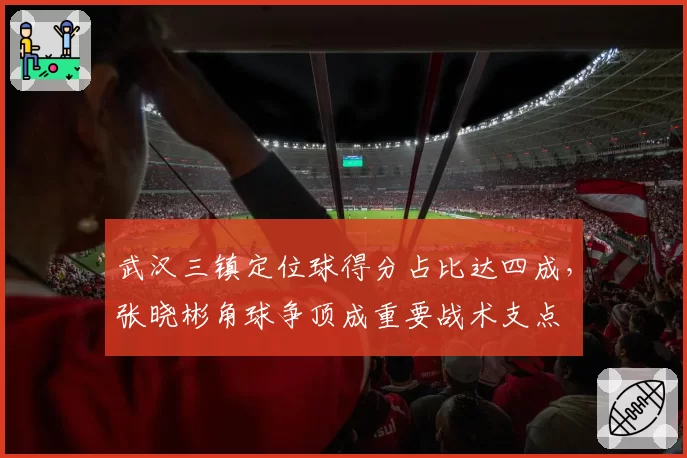 武汉三镇定位球得分占比达四成，张晓彬角球争顶成重要战术支点