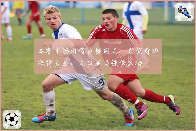 本赛季场均得分榜前五：东契奇蝉联得分王，文班亚马强势入榜