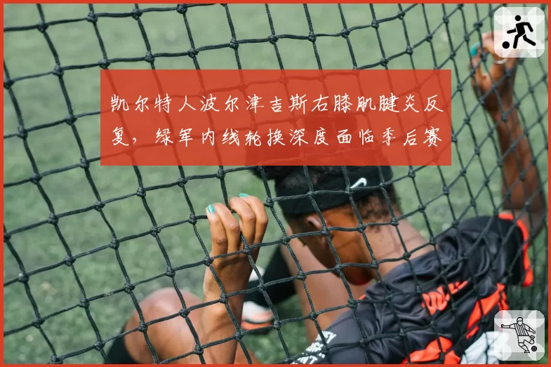 凯尔特人波尔津吉斯右膝肌腱炎反复，绿军内线轮换深度面临季后赛考验