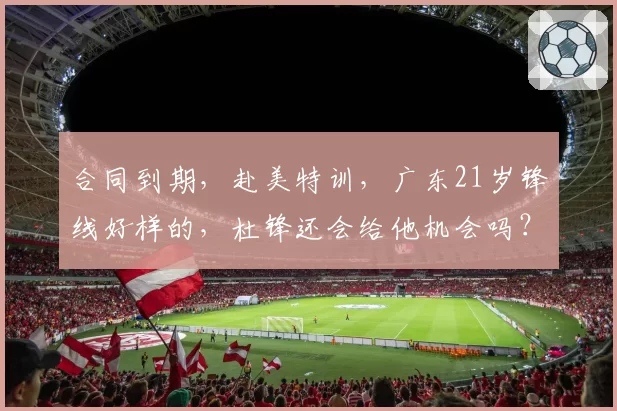 合同到期,赴美特训,广东21岁锋线好样的,杜锋还会给他机会吗?