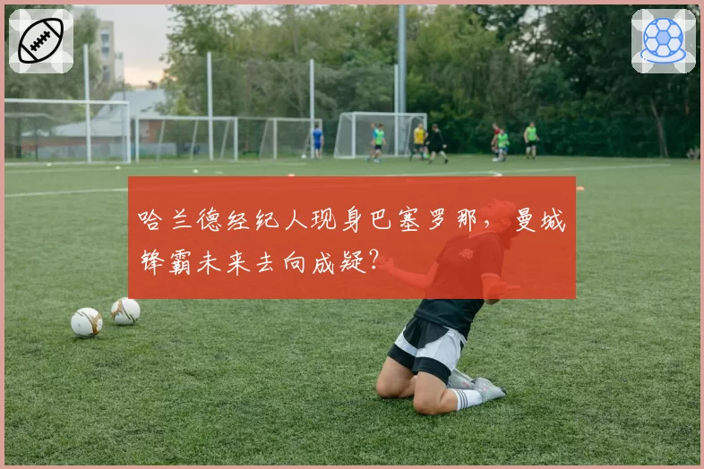 哈兰德经纪人现身巴塞罗那，曼城锋霸未来去向成疑？