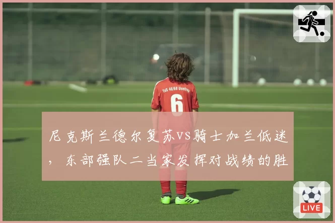 尼克斯兰德尔复苏vs骑士加兰低迷，东部强队二当家发挥对战绩的胜负手对比