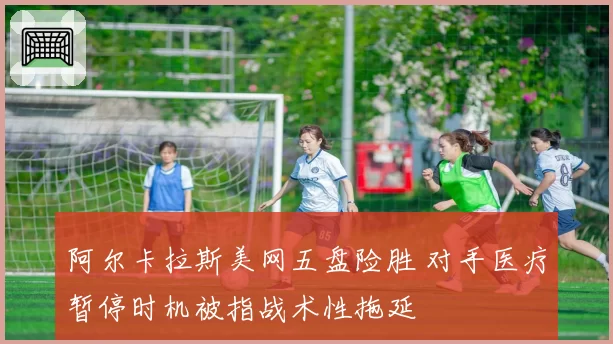 阿尔卡拉斯美网五盘险胜 对手医疗暂停时机被指战术性拖延