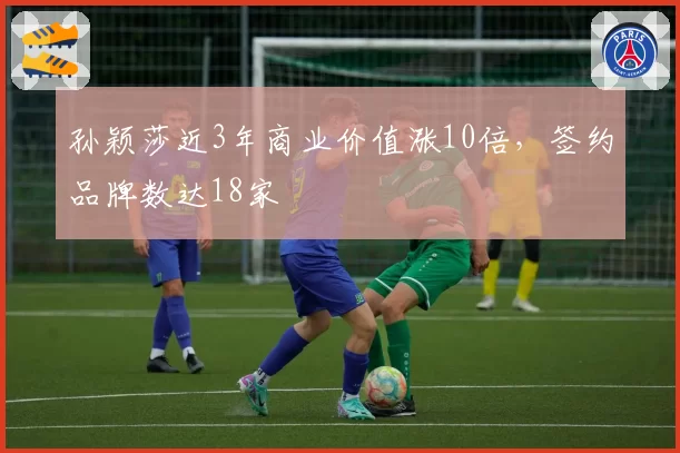 孙颖莎近3年商业价值涨10倍,签约品牌数达18家