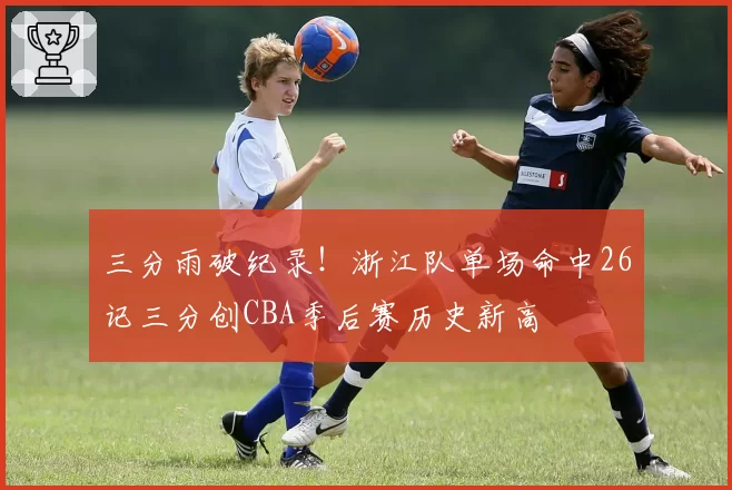 三分雨破纪录!浙江队单场命中26记三分创CBA季后赛历史新高