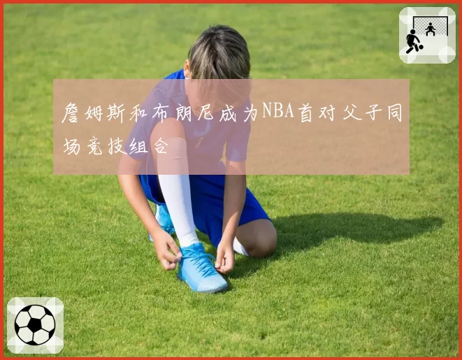 詹姆斯和布朗尼成为NBA首对父子同场竞技组合