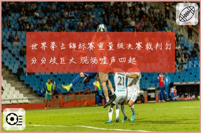 世界拳击锦标赛重量级决赛裁判打分分歧巨大 现场嘘声四起
